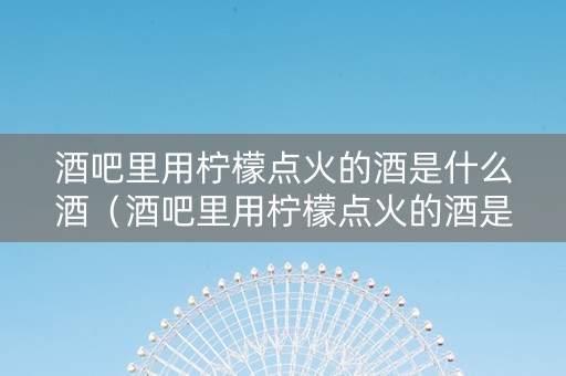 酒吧里用柠檬点火的酒是什么酒（酒吧里用柠檬点火的酒是什么酒啊）
