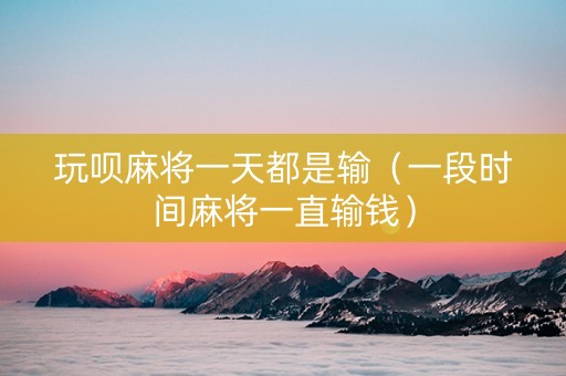 玩呗麻将一天都是输（一段时间麻将一直输钱）