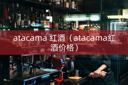 atacama 红酒（atacama红酒价格）