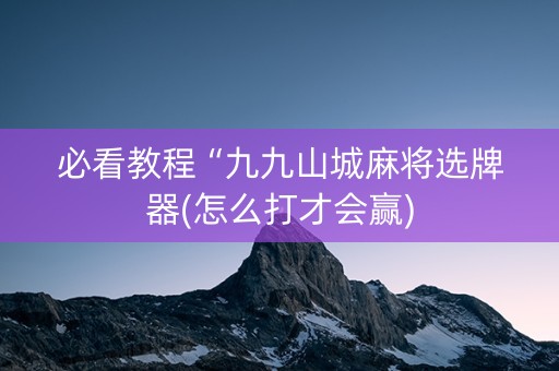 必看教程“九九山城麻将选牌器(怎么打才会赢)