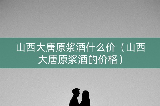 详细阅读:山西大唐原浆酒什么价(山西大唐原浆酒的价格) 山西大唐原浆酒什么价(山西大唐原浆酒的价格)
