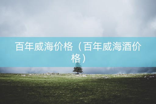 百年威海价格（百年威海酒价格）