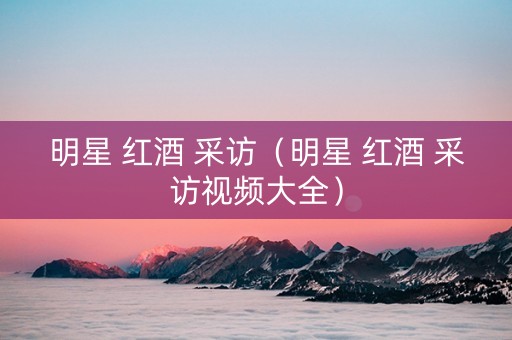明星 红酒 采访（明星 红酒 采访视频大全）
