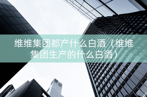 维维集团都产什么白酒（维维集团生产的什么白酒）