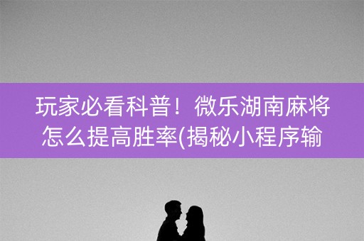 玩家必看科普！微乐湖南麻将怎么提高胜率(揭秘小程序输赢技巧)