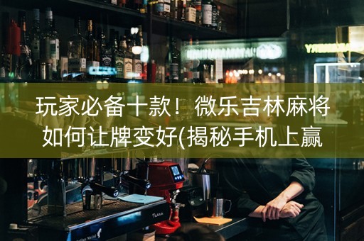 玩家必备十款！微乐吉林麻将如何让牌变好(揭秘手机上赢的诀窍)