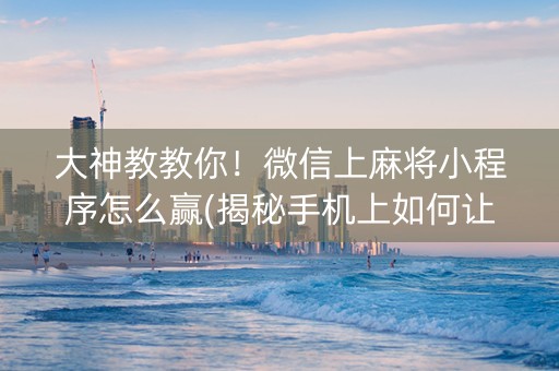 大神教教你！微信上麻将小程序怎么赢(揭秘手机上如何让牌变好)