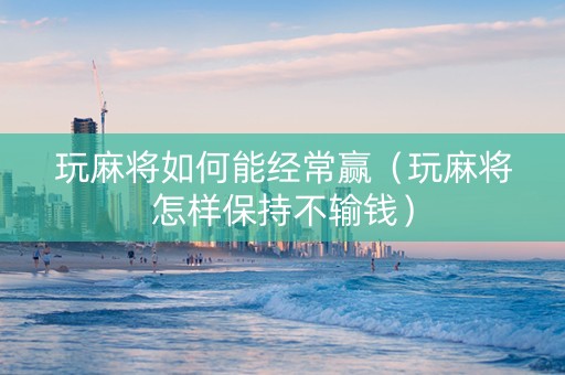 玩麻将如何能经常赢（玩麻将怎样保持不输钱）