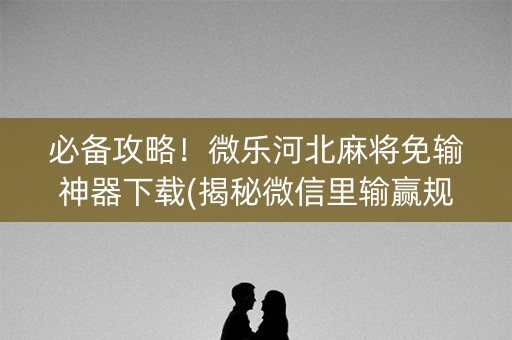 必备攻略！微乐河北麻将免输神器下载(揭秘微信里输赢规律)