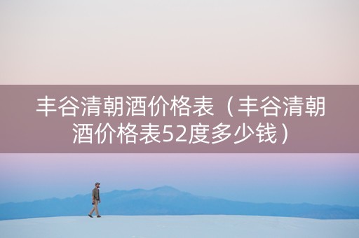 丰谷清朝酒价格表（丰谷清朝酒价格表52度多少钱）