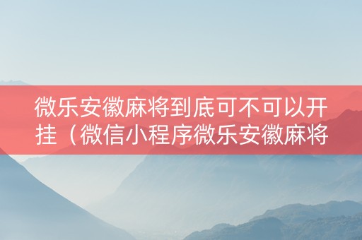 微乐安徽麻将到底可不可以开挂（微信小程序微乐安徽麻将）
