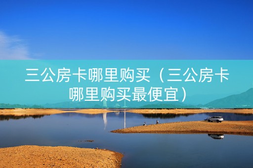 三公房卡哪里购买（三公房卡哪里购买最便宜）