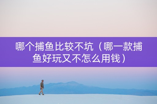 哪个捕鱼比较不坑（哪一款捕鱼好玩又不怎么用钱）