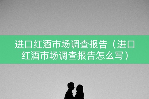 进口红酒市场调查报告（进口红酒市场调查报告怎么写）