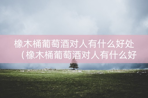 详细阅读:橡木桶葡萄酒对人有什么好处(橡木桶葡萄酒对人有什么好处吗) 橡木桶葡萄酒对人有什么好处(橡木桶葡萄酒对人有什么好处吗)