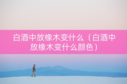 白酒中放橡木变什么（白酒中放橡木变什么颜色）