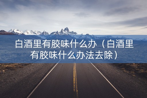 白酒里有胶味什么办（白酒里有胶味什么办法去除）