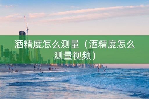 酒精度怎么测量（酒精度怎么测量视频）