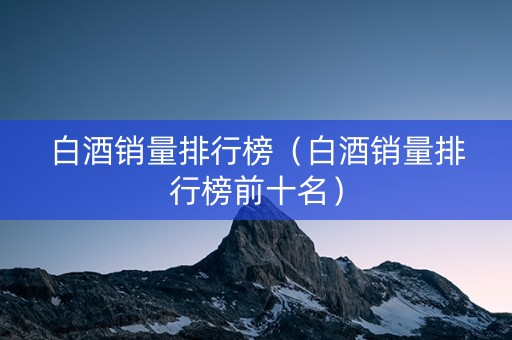 白酒销量排行榜（白酒销量排行榜前十名）