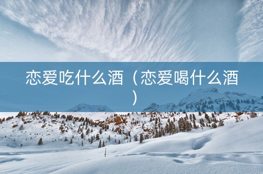恋爱吃什么酒（恋爱喝什么酒）