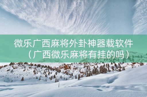 微乐广西麻将外卦神器载软件（广西微乐麻将有挂的吗）