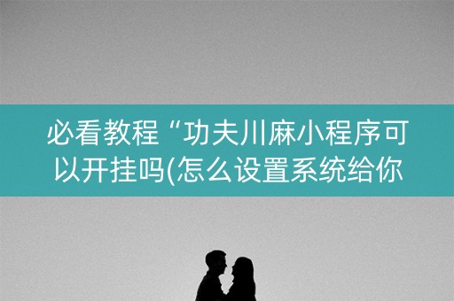 必看教程“功夫川麻小程序可以开挂吗(怎么设置系统给你好牌)