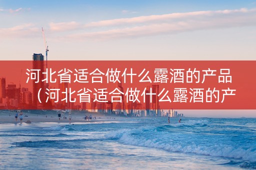 河北省适合做什么露酒的产品（河北省适合做什么露酒的产品生意）