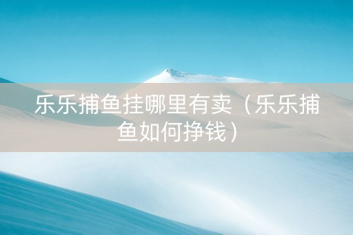 乐乐捕鱼挂哪里有卖（乐乐捕鱼如何挣钱）