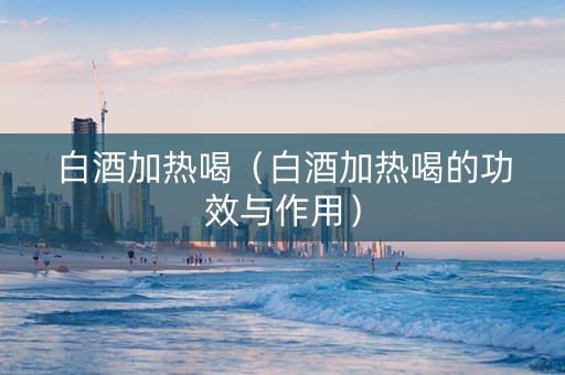 白酒加热喝（白酒加热喝的功效与作用）