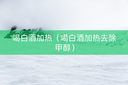 喝白酒加热（喝白酒加热去除甲醇）