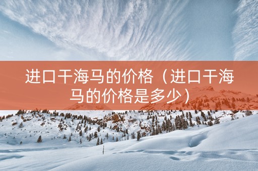 进口干海马的价格（进口干海马的价格是多少）