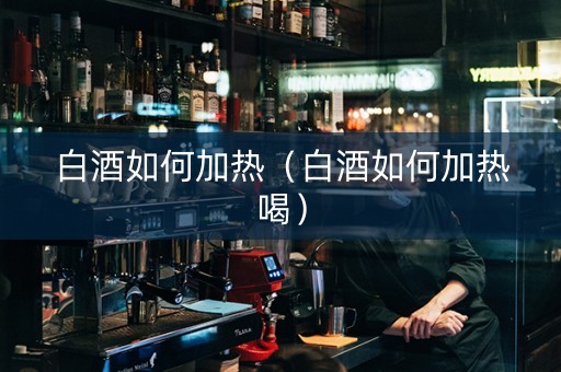 白酒如何加热（白酒如何加热喝）