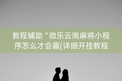 教程辅助“微乐云南麻将小程序怎么才会赢(详细开挂教程)