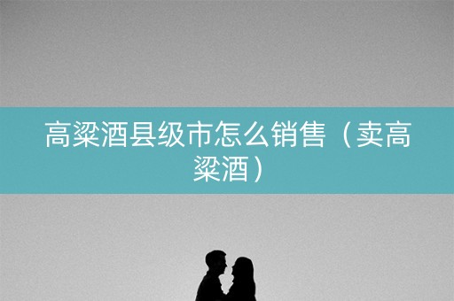 高粱酒县级市怎么销售（卖高粱酒）
