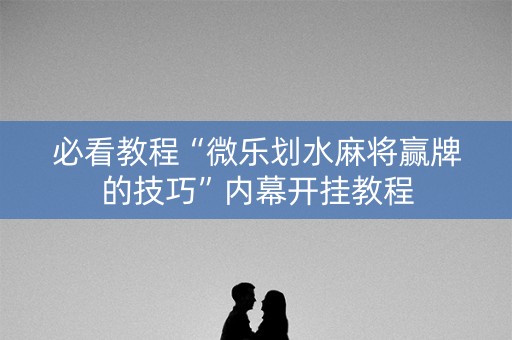 必看教程“微乐划水麻将赢牌的技巧”内幕开挂教程
