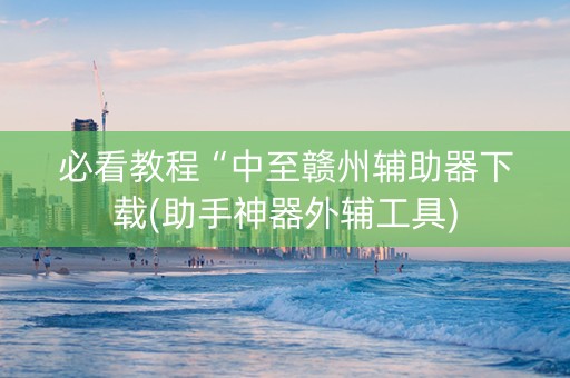 必看教程“中至赣州辅助器下载(助手神器外辅工具)