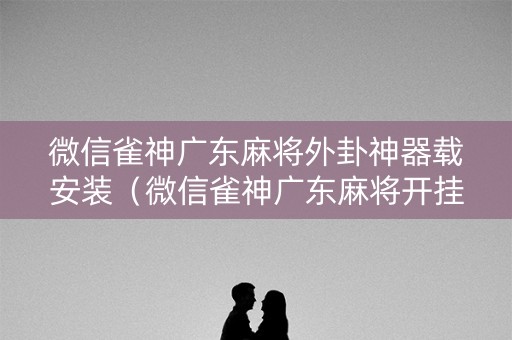 微信雀神广东麻将外卦神器载安装（微信雀神广东麻将开挂下载）