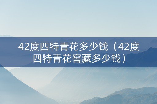 42度四特青花多少钱（42度四特青花窖藏多少钱）