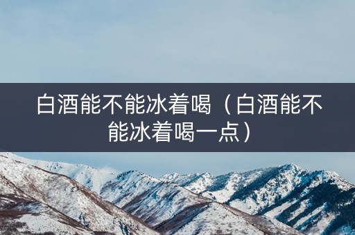 白酒能不能冰着喝（白酒能不能冰着喝一点）