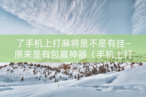 了手机上打麻将是不是有挂—原来是有包赢神器（手机上打麻将有问题吗）