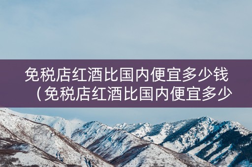 详细阅读:免税店红酒比国内便宜多少钱(免税店红酒比国内便宜多少钱一瓶) 免税店红酒比国内便宜多少钱(免税店红酒比国内便宜多少钱一瓶)