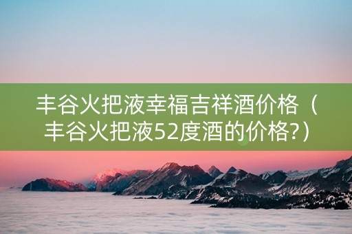 丰谷火把液幸福吉祥酒价格（丰谷火把液52度酒的价格?）