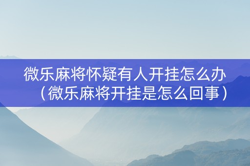 微乐麻将怀疑有人开挂怎么办（微乐麻将开挂是怎么回事）