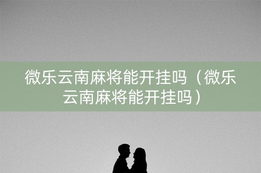 微乐云南麻将能开挂吗（微乐云南麻将能开挂吗）