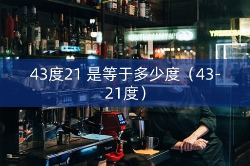详细阅读:43度21 是等于多少度(43-21度) 43度21 是等于多少度(43-21度)