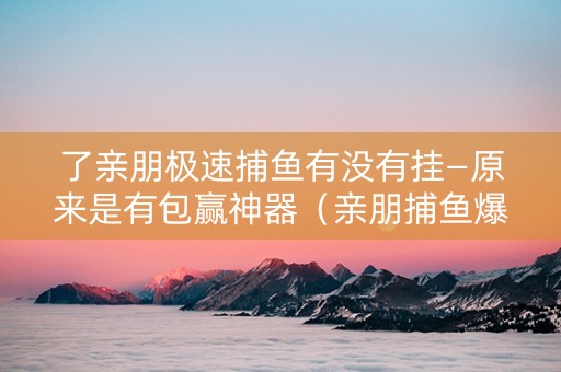 了亲朋极速捕鱼有没有挂—原来是有包赢神器（亲朋捕鱼爆分视频）