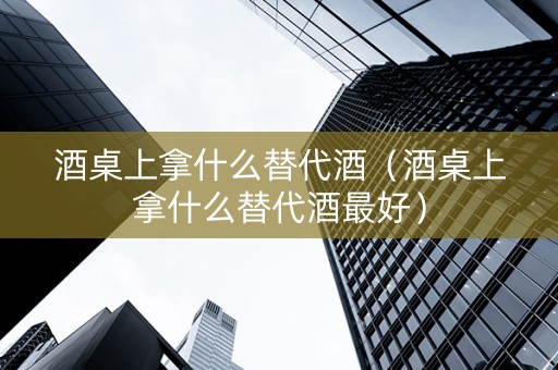 酒桌上拿什么替代酒（酒桌上拿什么替代酒最好）