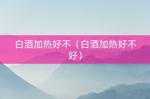白酒加热好不（白酒加热好不好）