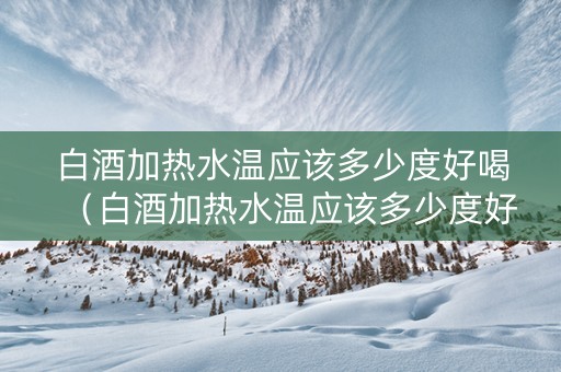 白酒加热水温应该多少度好喝（白酒加热水温应该多少度好喝呢）