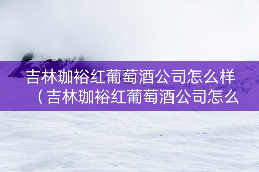 吉林珈裕红葡萄酒公司怎么样（吉林珈裕红葡萄酒公司怎么样啊）